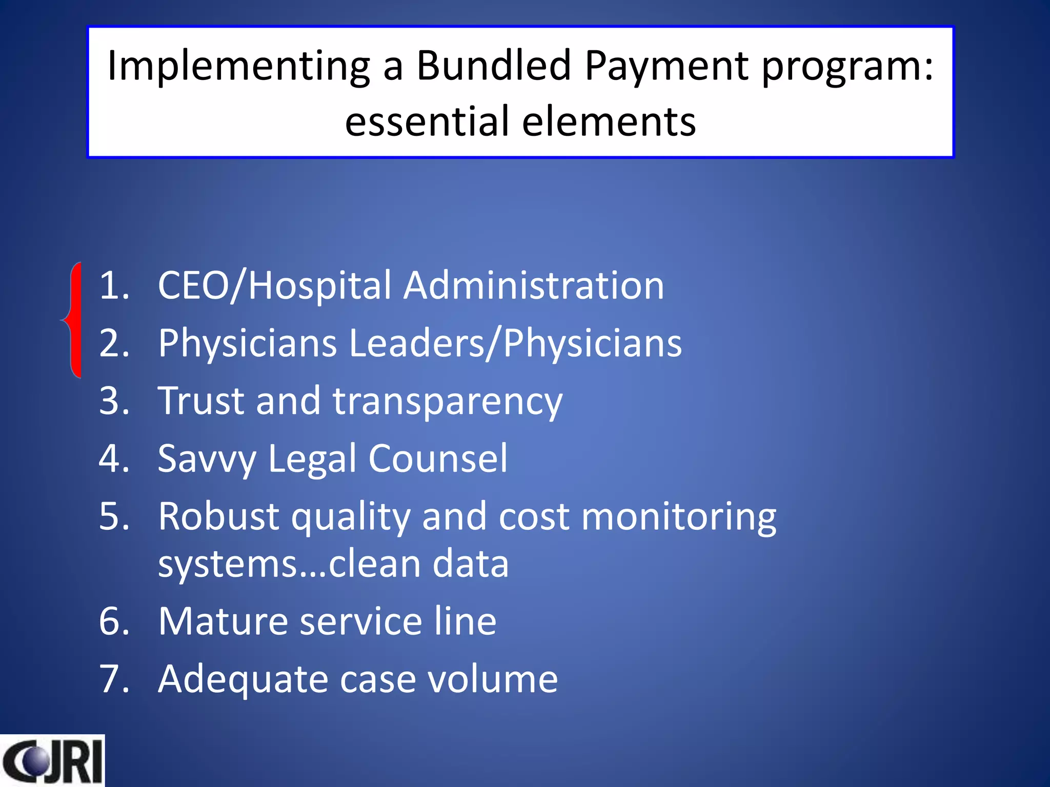 Implementing a Bundled Payment program:
essential elements
1. CEO/Hospital Administration
2. Physicians Leaders/Physicians
3. Trust and transparency
4. Savvy Legal Counsel
5. Robust quality and cost monitoring
systems…clean data
6. Mature service line
7. Adequate case volume
 
