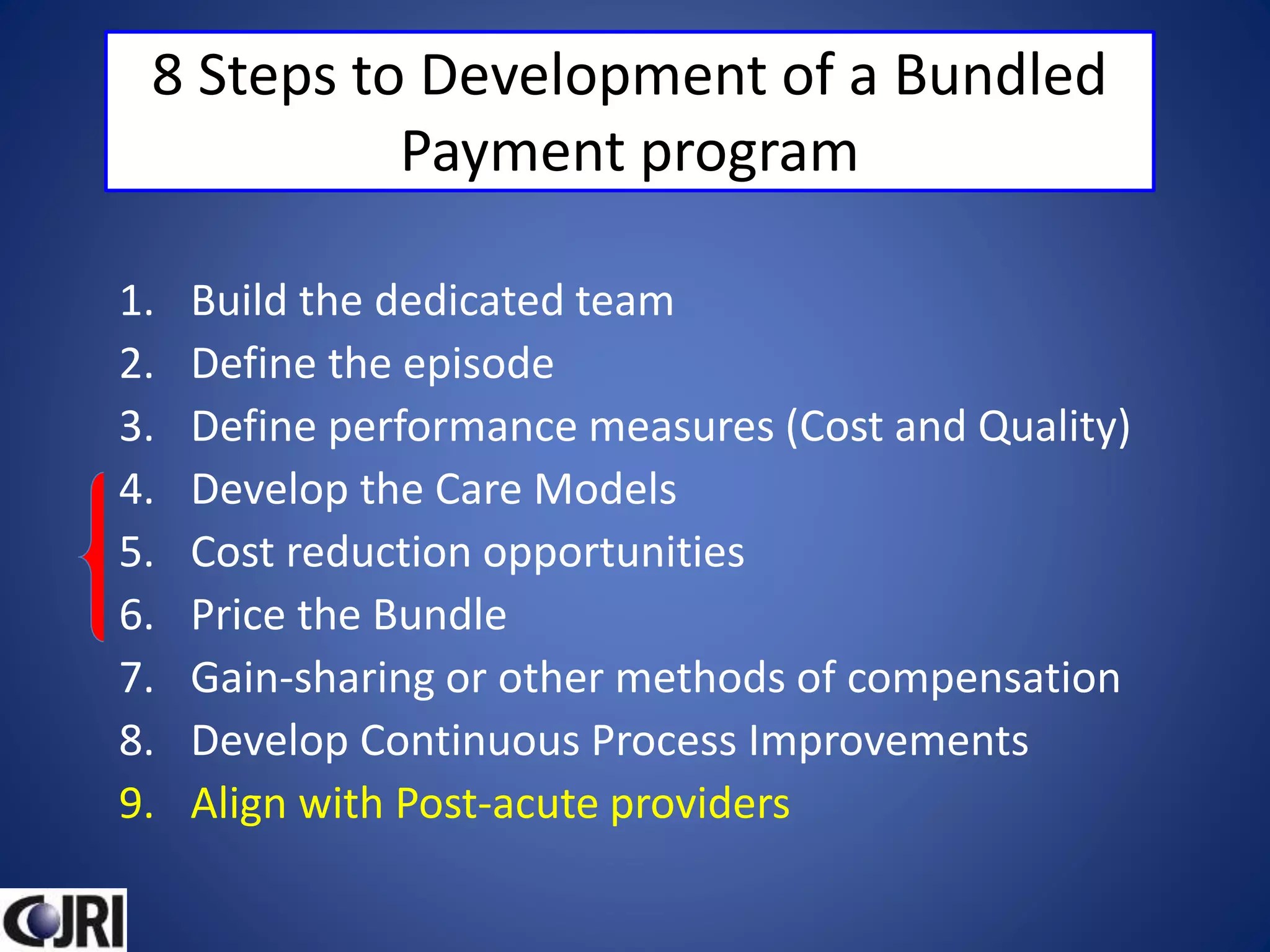 8 Steps to Development of a Bundled
Payment program
1. Build the dedicated team
2. Define the episode
3. Define performance measures (Cost and Quality)
4. Develop the Care Models
5. Cost reduction opportunities
6. Price the Bundle
7. Gain-sharing or other methods of compensation
8. Develop Continuous Process Improvements
9. Align with Post-acute providers
 