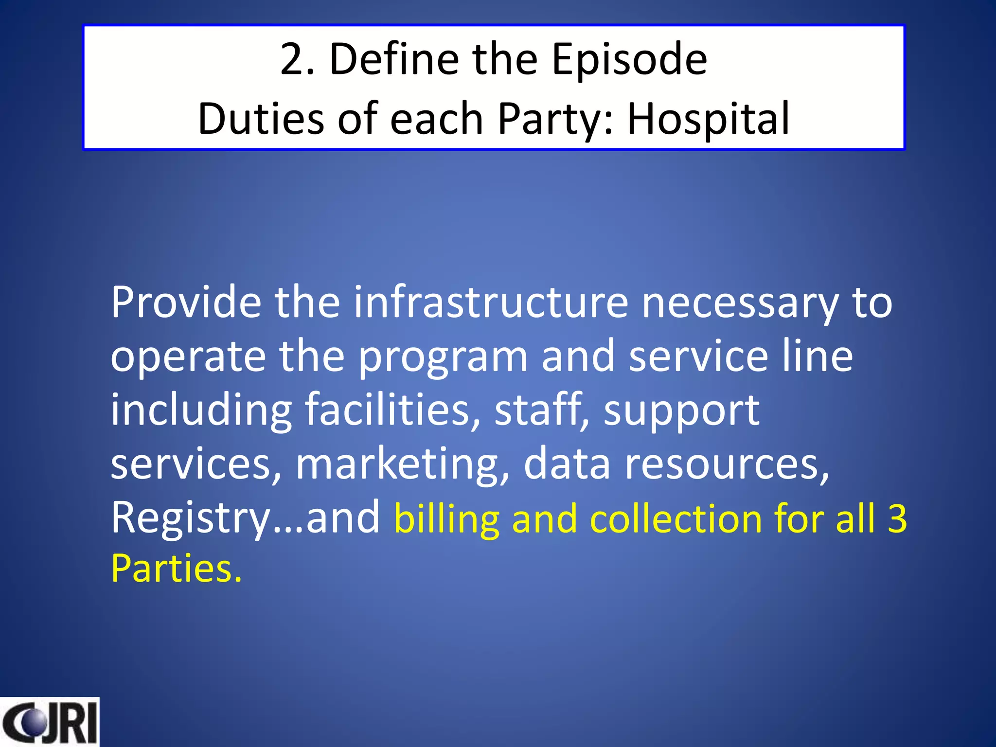 2. Define the Episode
Duties of each Party: Hospital
Provide the infrastructure necessary to
operate the program and service line
including facilities, staff, support
services, marketing, data resources,
Registry…and billing and collection for all 3
Parties.
 