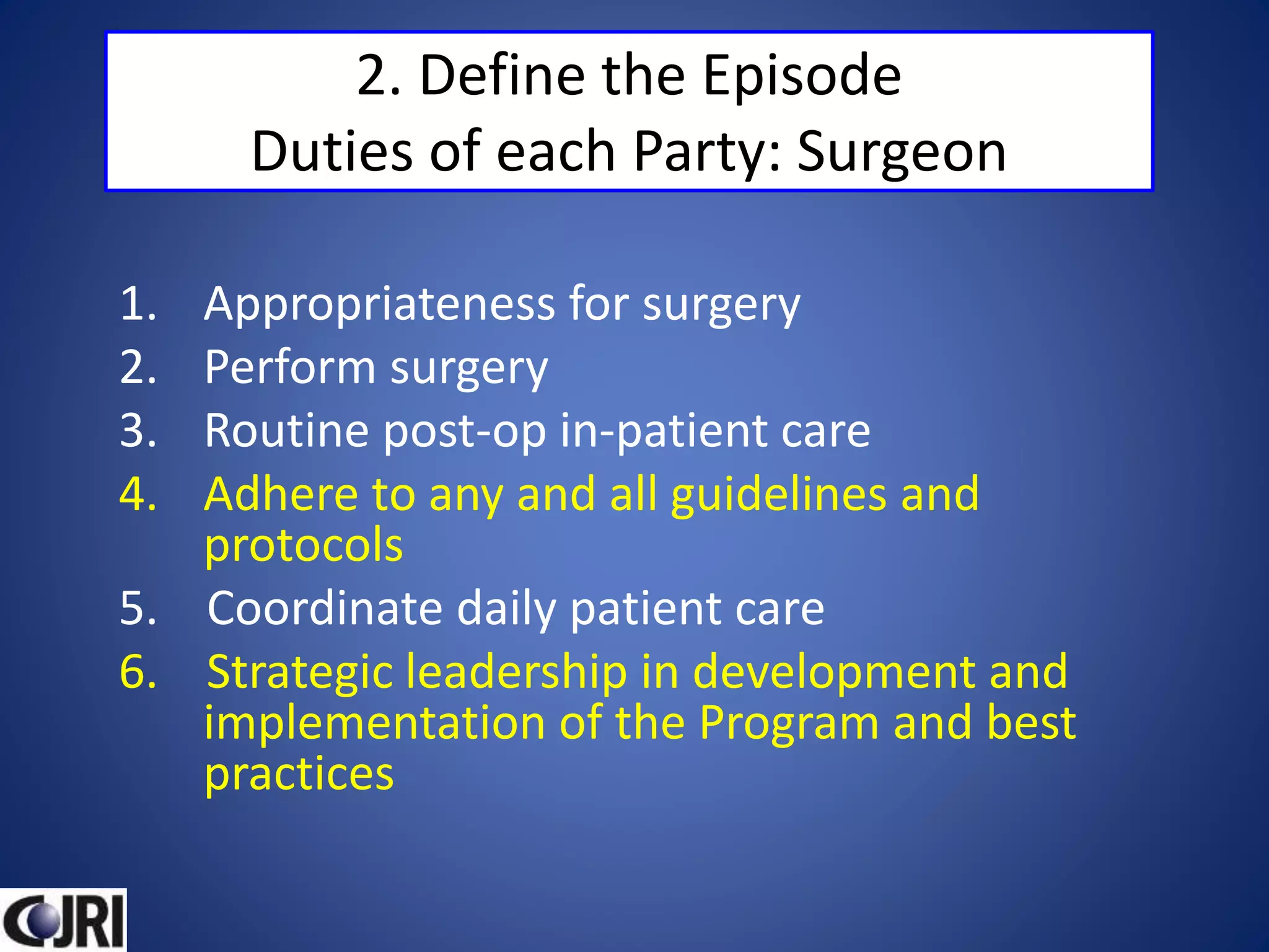 2. Define the Episode
Duties of each Party: Surgeon
1. Appropriateness for surgery
2. Perform surgery
3. Routine post-op in-patient care
4. Adhere to any and all guidelines and
protocols
5. Coordinate daily patient care
6. Strategic leadership in development and
implementation of the Program and best
practices
 