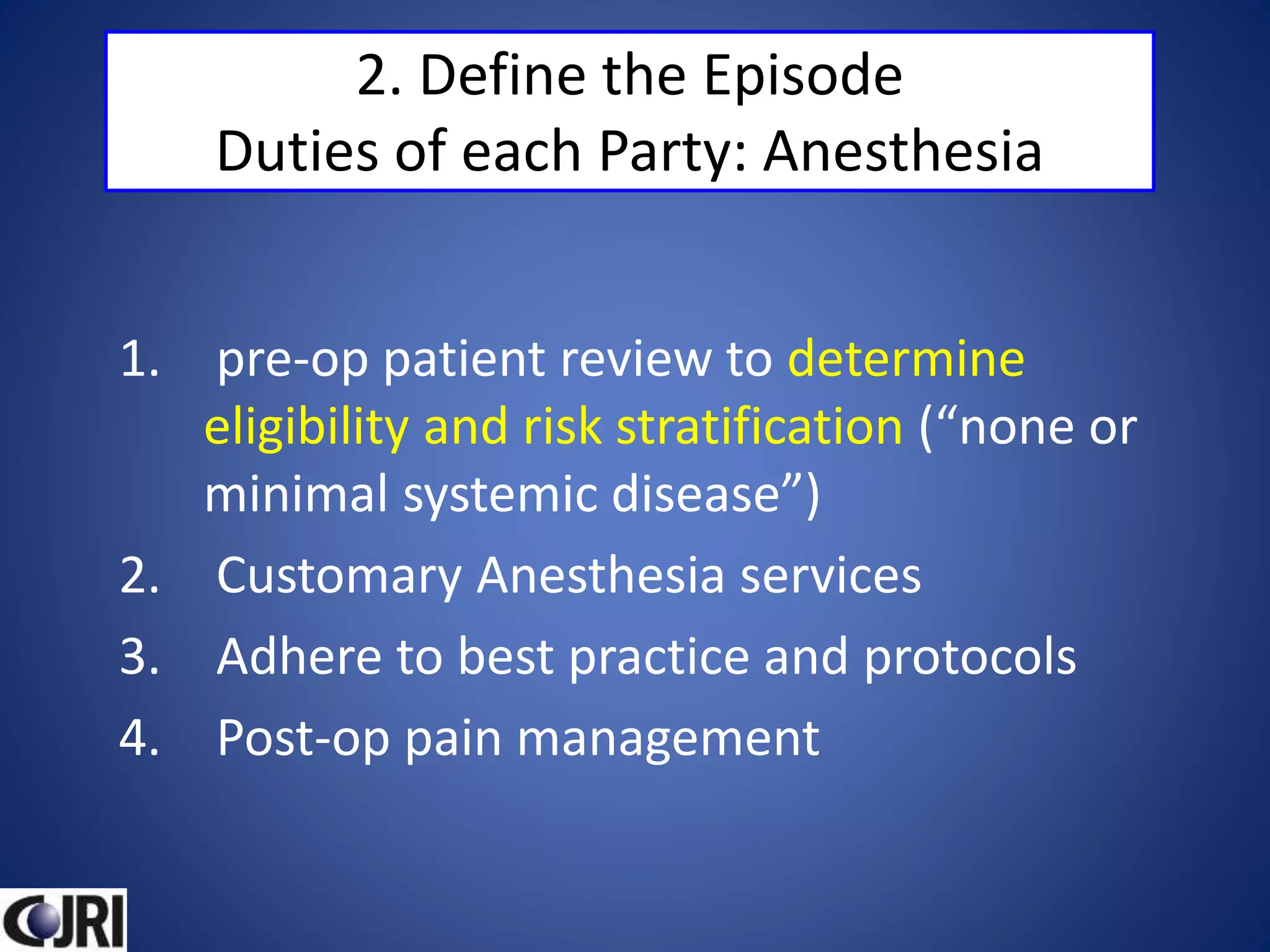 2. Define the Episode
Duties of each Party: Anesthesia
1. pre-op patient review to determine
eligibility and risk stratification (“none or
minimal systemic disease”)
2. Customary Anesthesia services
3. Adhere to best practice and protocols
4. Post-op pain management
 