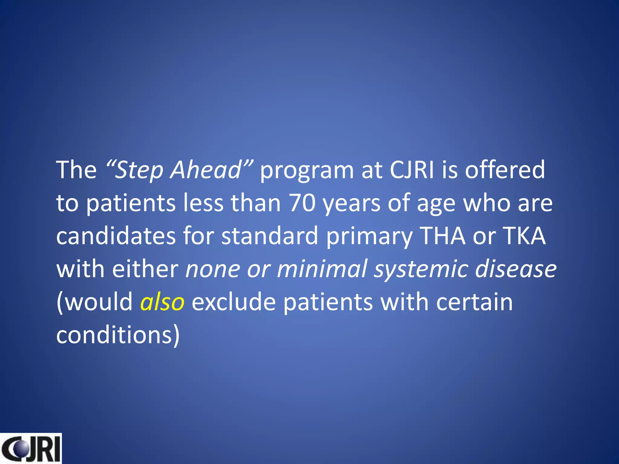 The “Step Ahead” program at CJRI is offered
to patients less than 70 years of age who are
candidates for standard primary THA or TKA
with either none or minimal systemic disease
(would also exclude patients with certain
conditions)
 