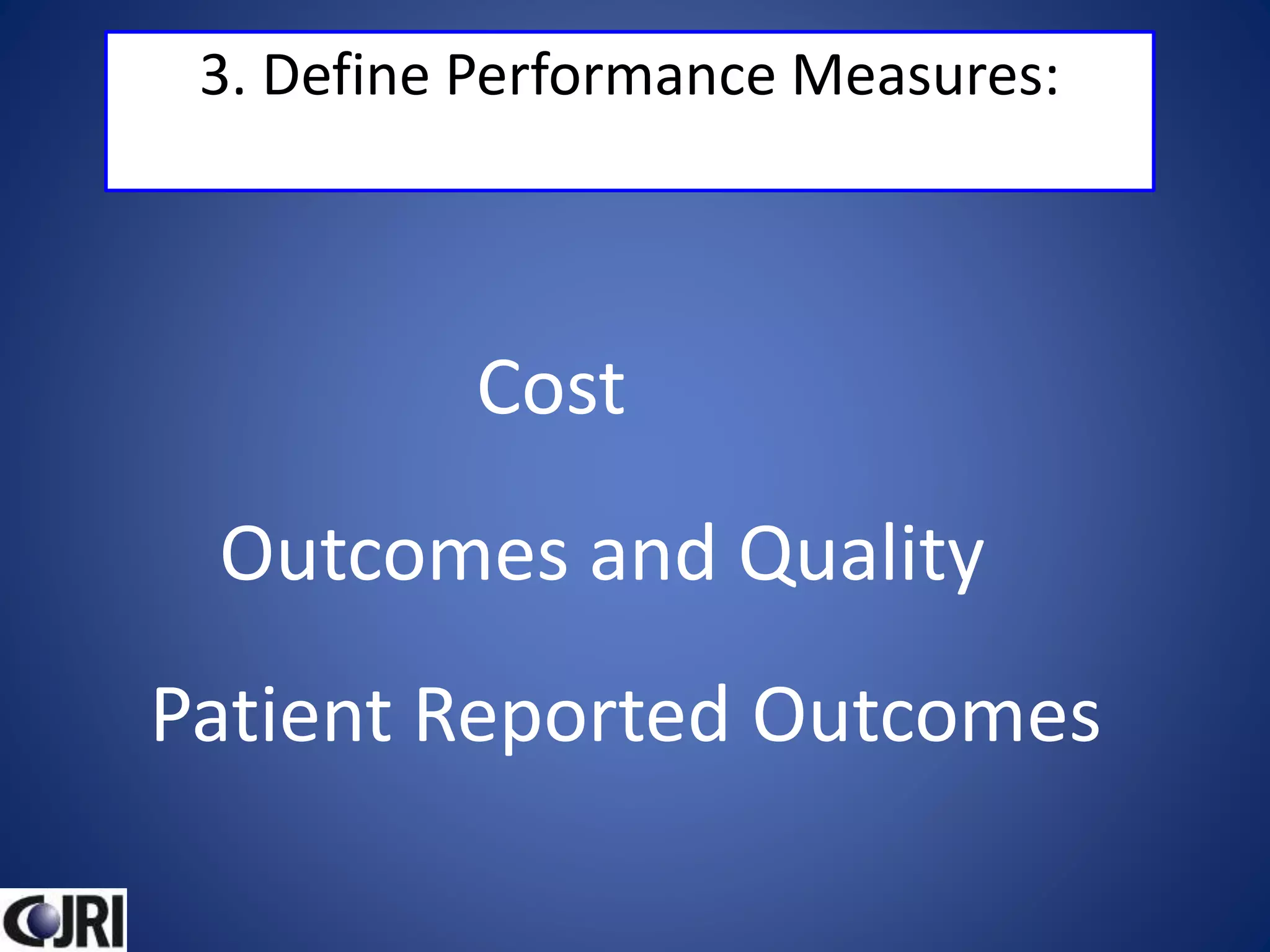 3. Define Performance Measures:
Cost
Outcomes and Quality
Patient Reported Outcomes
 