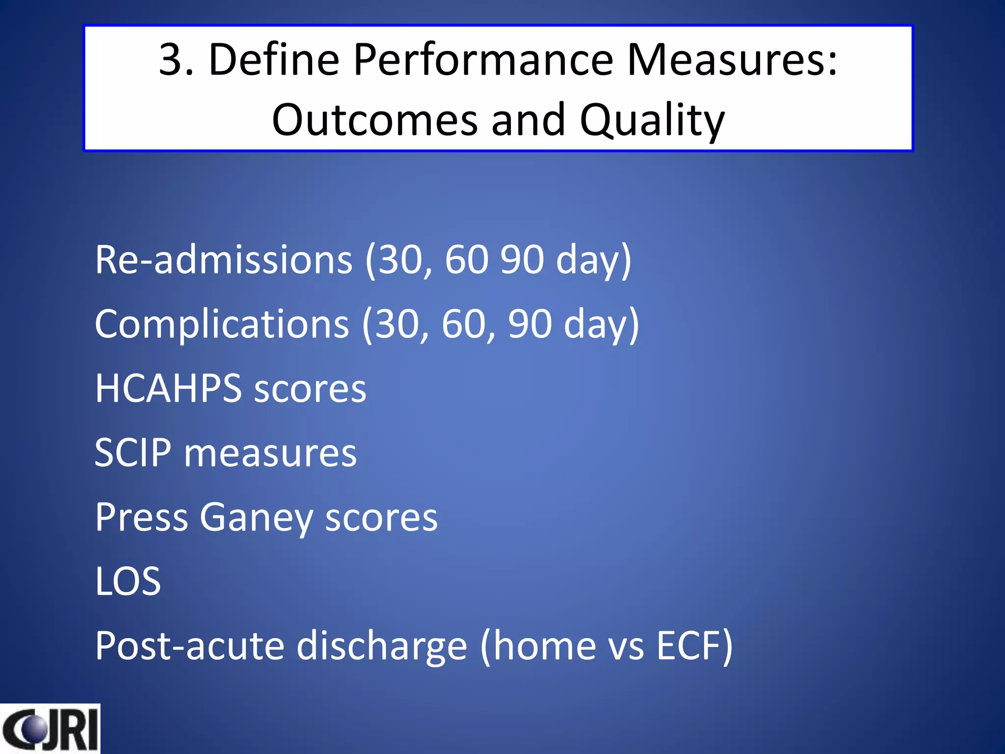 3. Define Performance Measures:
Outcomes and Quality
Re-admissions (30, 60 90 day)
Complications (30, 60, 90 day)
HCAHPS scores
SCIP measures
Press Ganey scores
LOS
Post-acute discharge (home vs ECF)
 
