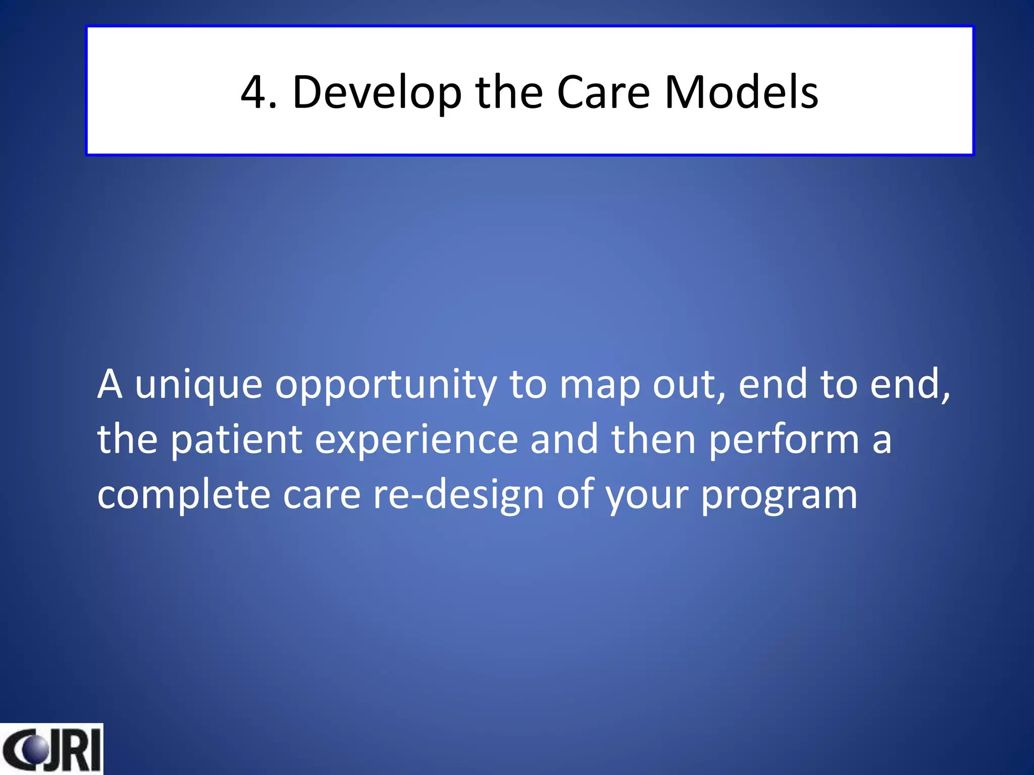 4. Develop the Care Models
A unique opportunity to map out, end to end,
the patient experience and then perform a
complete care re-design of your program
 