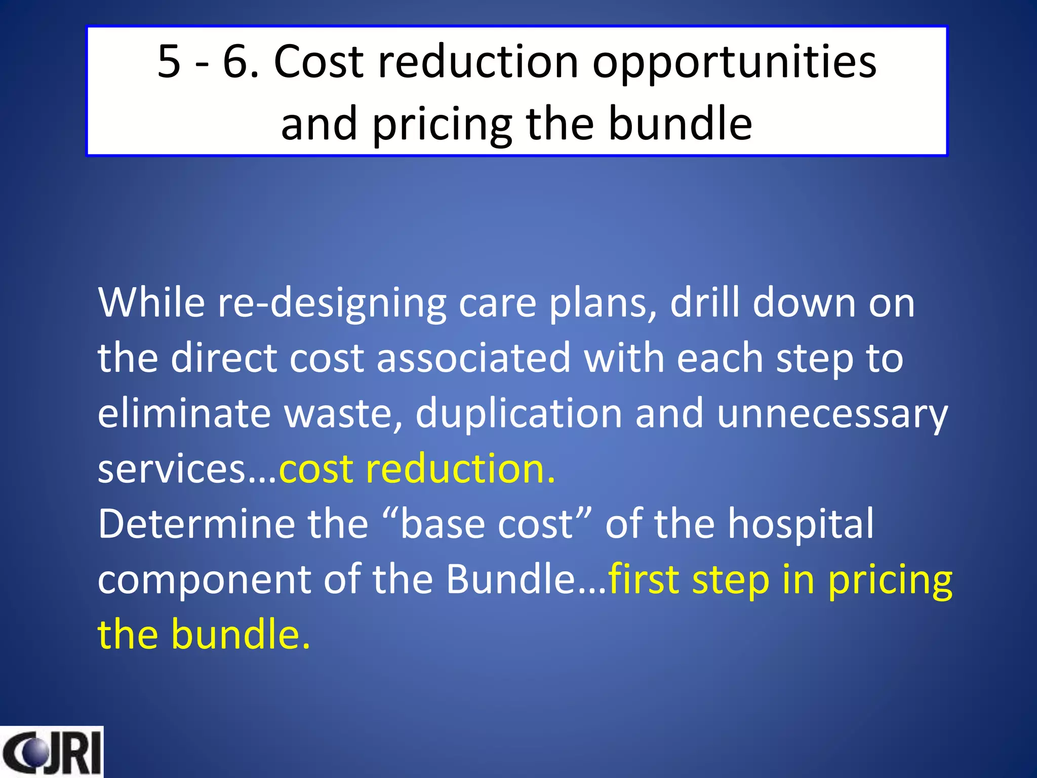 5 - 6. Cost reduction opportunities
and pricing the bundle
While re-designing care plans, drill down on
the direct cost associated with each step to
eliminate waste, duplication and unnecessary
services…cost reduction.
Determine the “base cost” of the hospital
component of the Bundle…first step in pricing
the bundle.
 