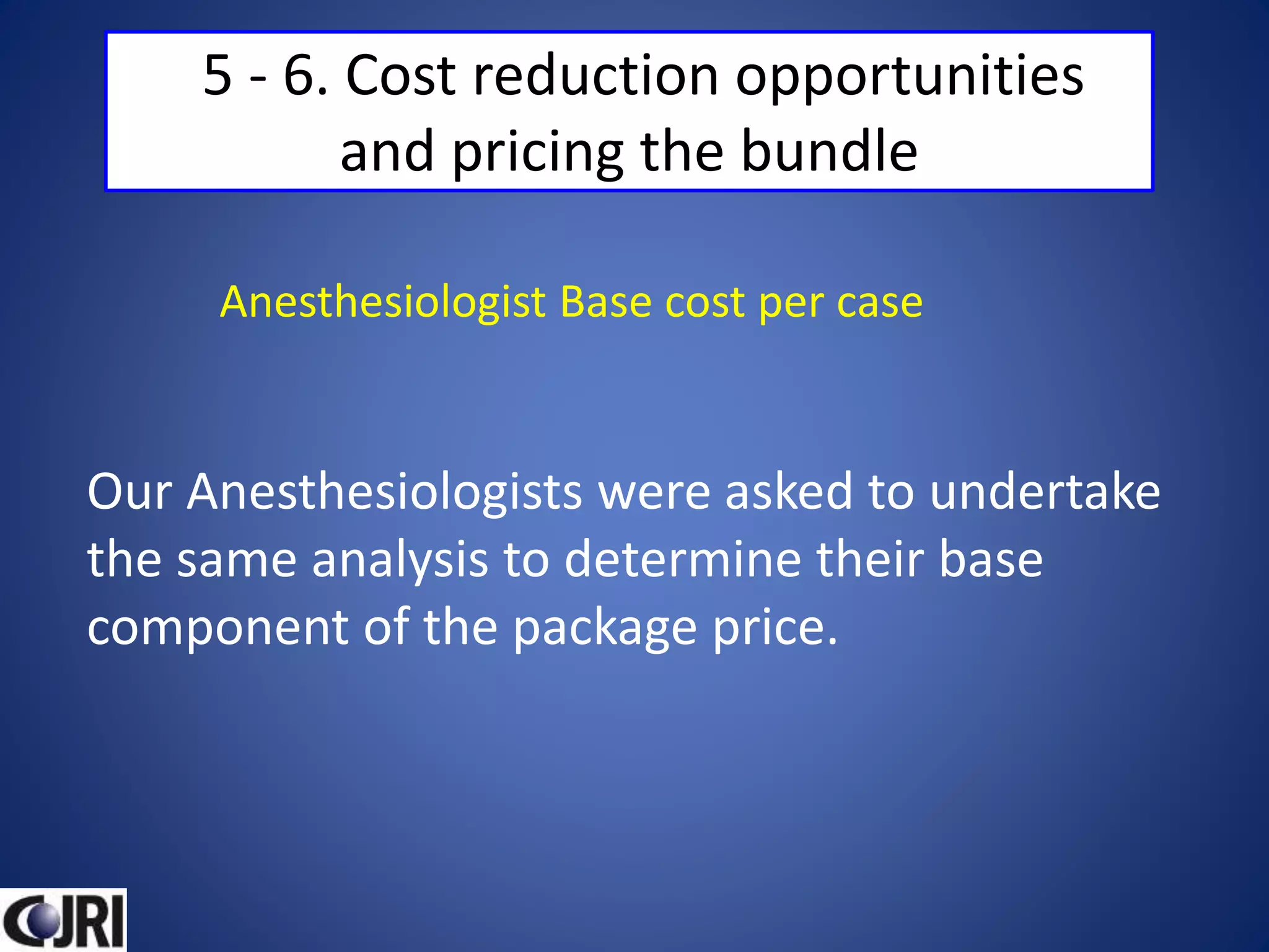 5 - 6. Cost reduction opportunities
and pricing the bundle
Our Anesthesiologists were asked to undertake
the same analysis to determine their base
component of the package price.
Anesthesiologist Base cost per case
 