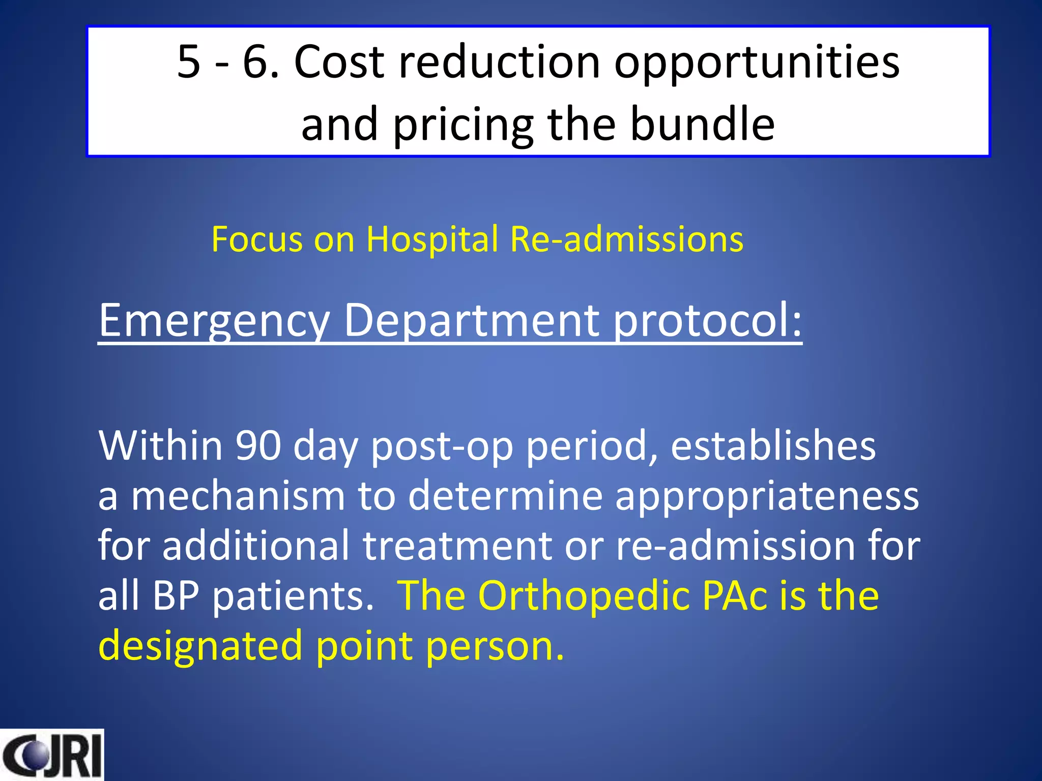 5 - 6. Cost reduction opportunities
and pricing the bundle
Emergency Department protocol:
Within 90 day post-op period, establishes
a mechanism to determine appropriateness
for additional treatment or re-admission for
all BP patients. The Orthopedic PAc is the
designated point person.
Focus on Hospital Re-admissions
 