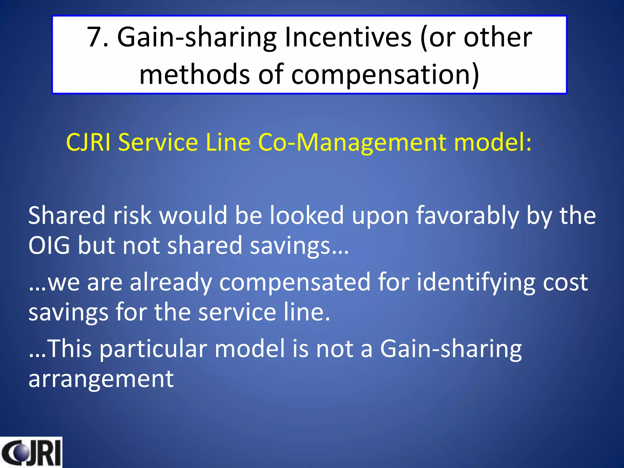 7. Gain-sharing Incentives (or other
methods of compensation)
CJRI Service Line Co-Management model:
Shared risk would be looked upon favorably by the
OIG but not shared savings…
…we are already compensated for identifying cost
savings for the service line.
…This particular model is not a Gain-sharing
arrangement
 
