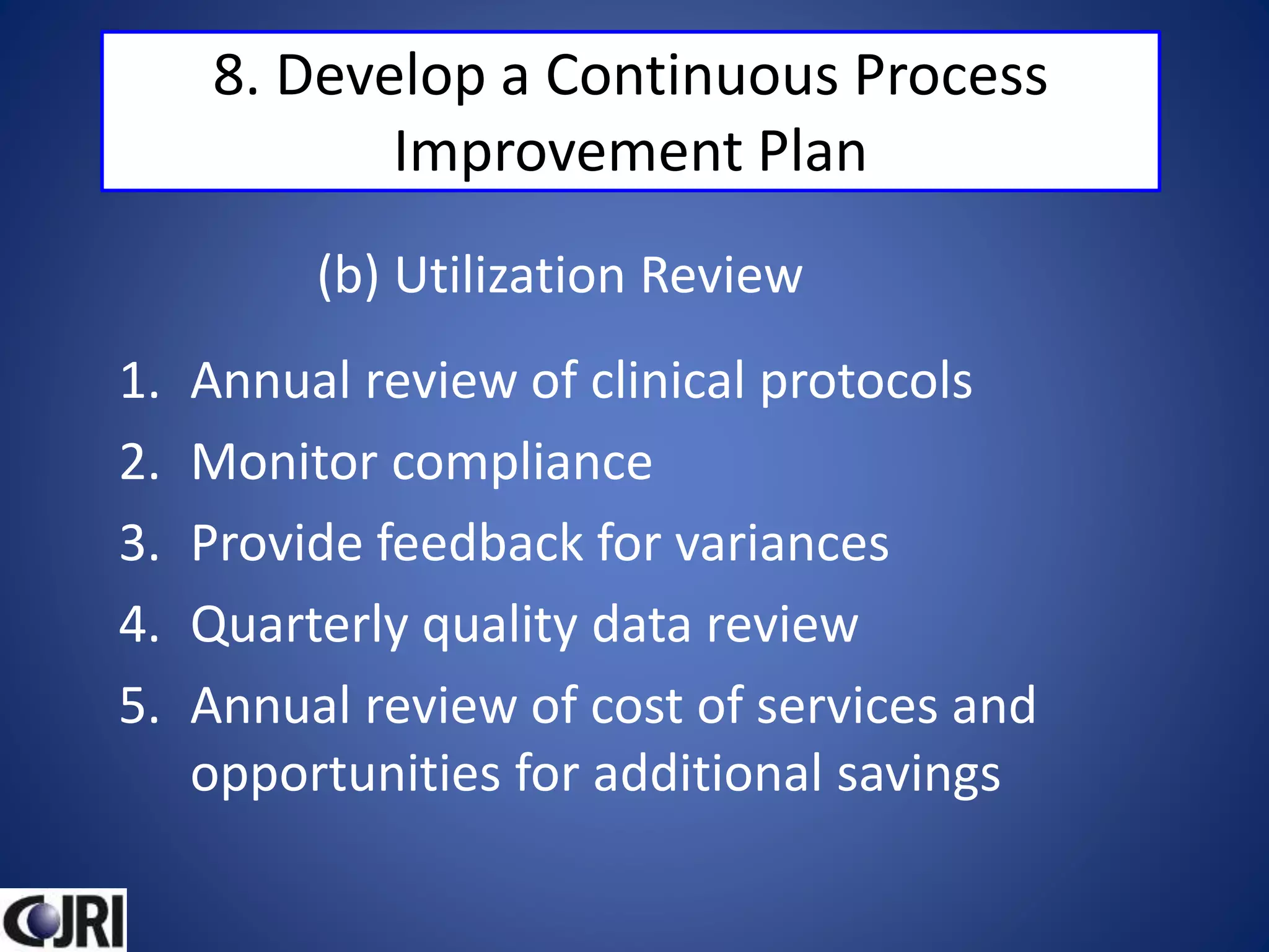 8. Develop a Continuous Process
Improvement Plan
1. Annual review of clinical protocols
2. Monitor compliance
3. Provide feedback for variances
4. Quarterly quality data review
5. Annual review of cost of services and
opportunities for additional savings
(b) Utilization Review
 