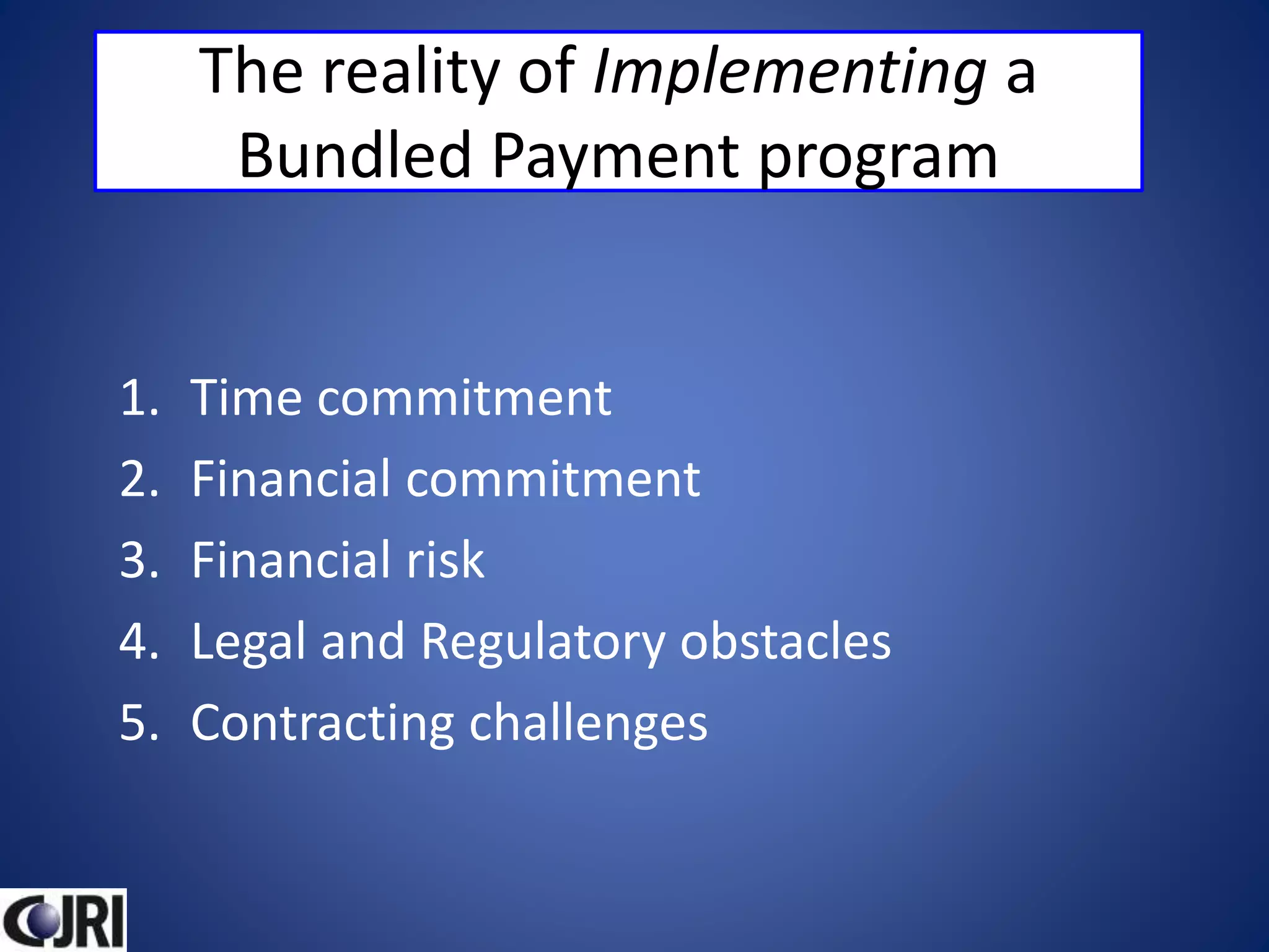 The reality of Implementing a
Bundled Payment program
1. Time commitment
2. Financial commitment
3. Financial risk
4. Legal and Regulatory obstacles
5. Contracting challenges
 