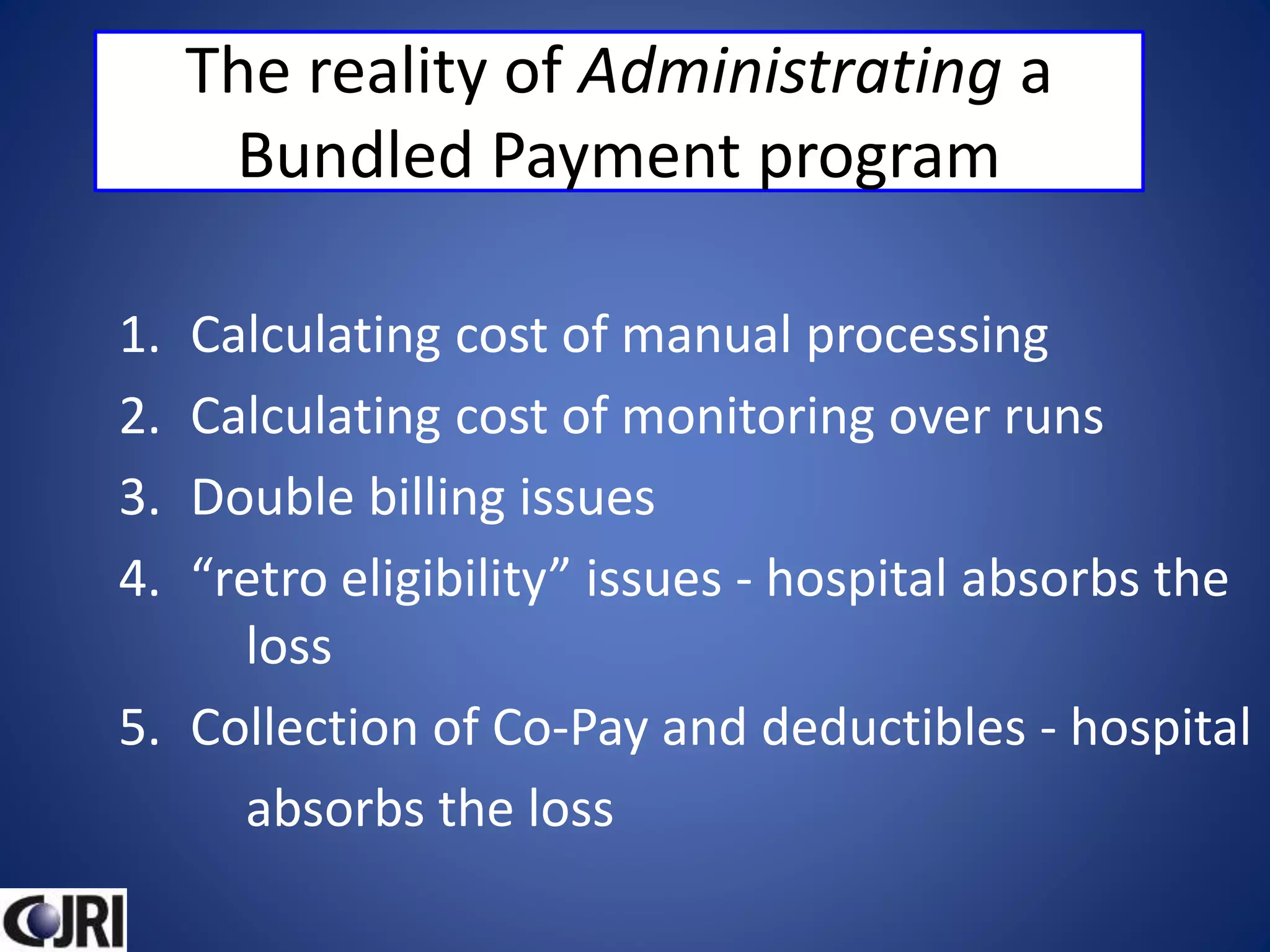 The reality of Administrating a
Bundled Payment program
1. Calculating cost of manual processing
2. Calculating cost of monitoring over runs
3. Double billing issues
4. “retro eligibility” issues - hospital absorbs the
loss
5. Collection of Co-Pay and deductibles - hospital
absorbs the loss
 