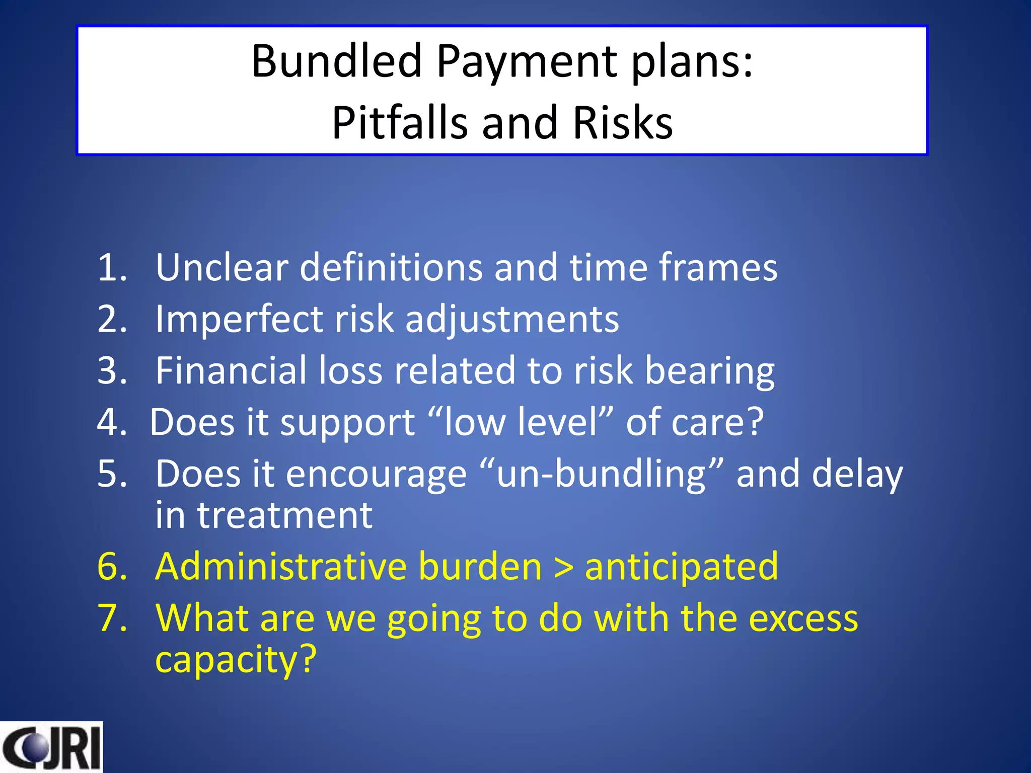 Bundled Payment plans:
Pitfalls and Risks
1. Unclear definitions and time frames
2. Imperfect risk adjustments
3. Financial loss related to risk bearing
4. Does it support “low level” of care?
5. Does it encourage “un-bundling” and delay
in treatment
6. Administrative burden > anticipated
7. What are we going to do with the excess
capacity?
 