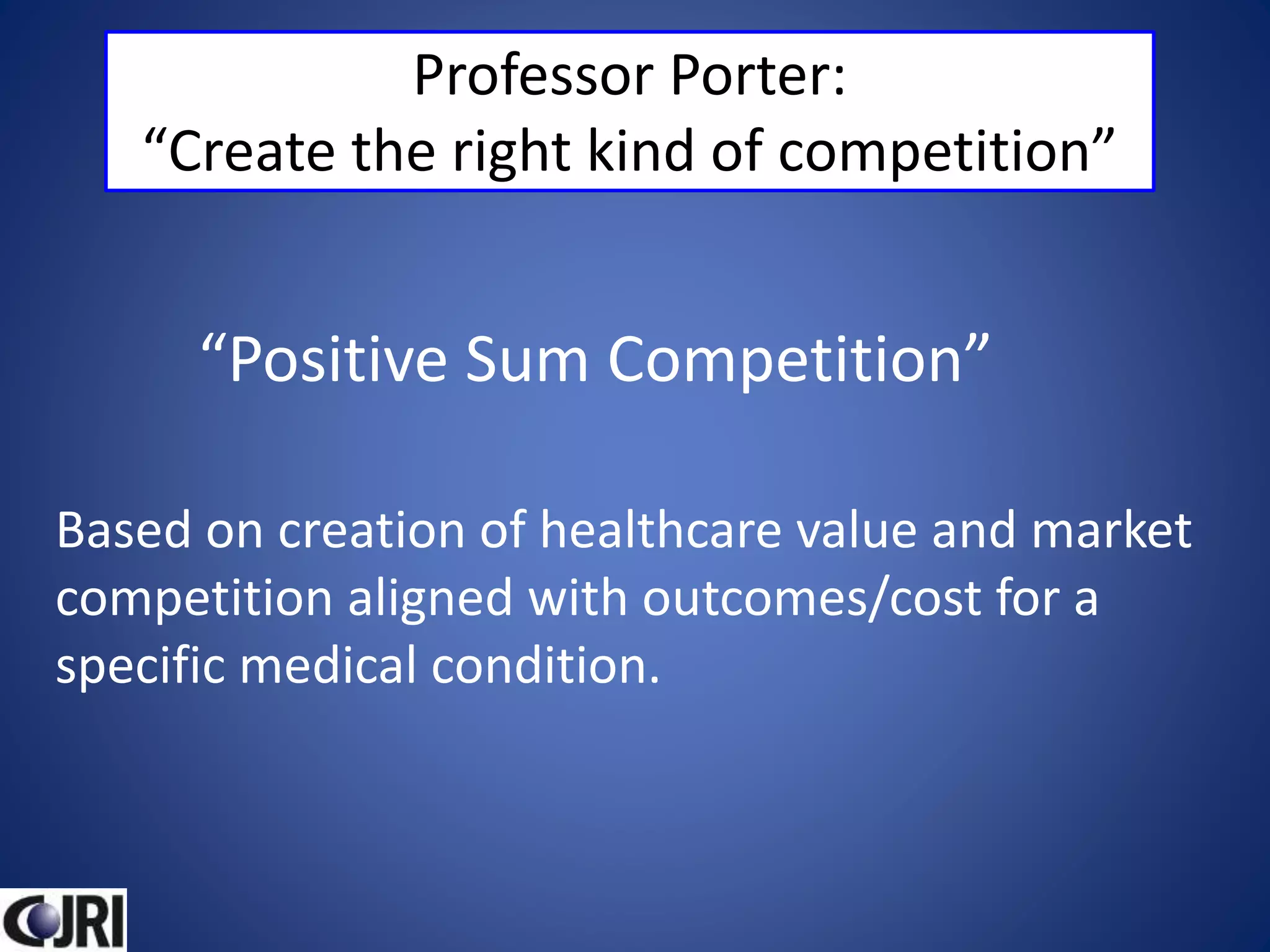 Professor Porter:
“Create the right kind of competition”
“Positive Sum Competition”
Based on creation of healthcare value and market
competition aligned with outcomes/cost for a
specific medical condition.
 
