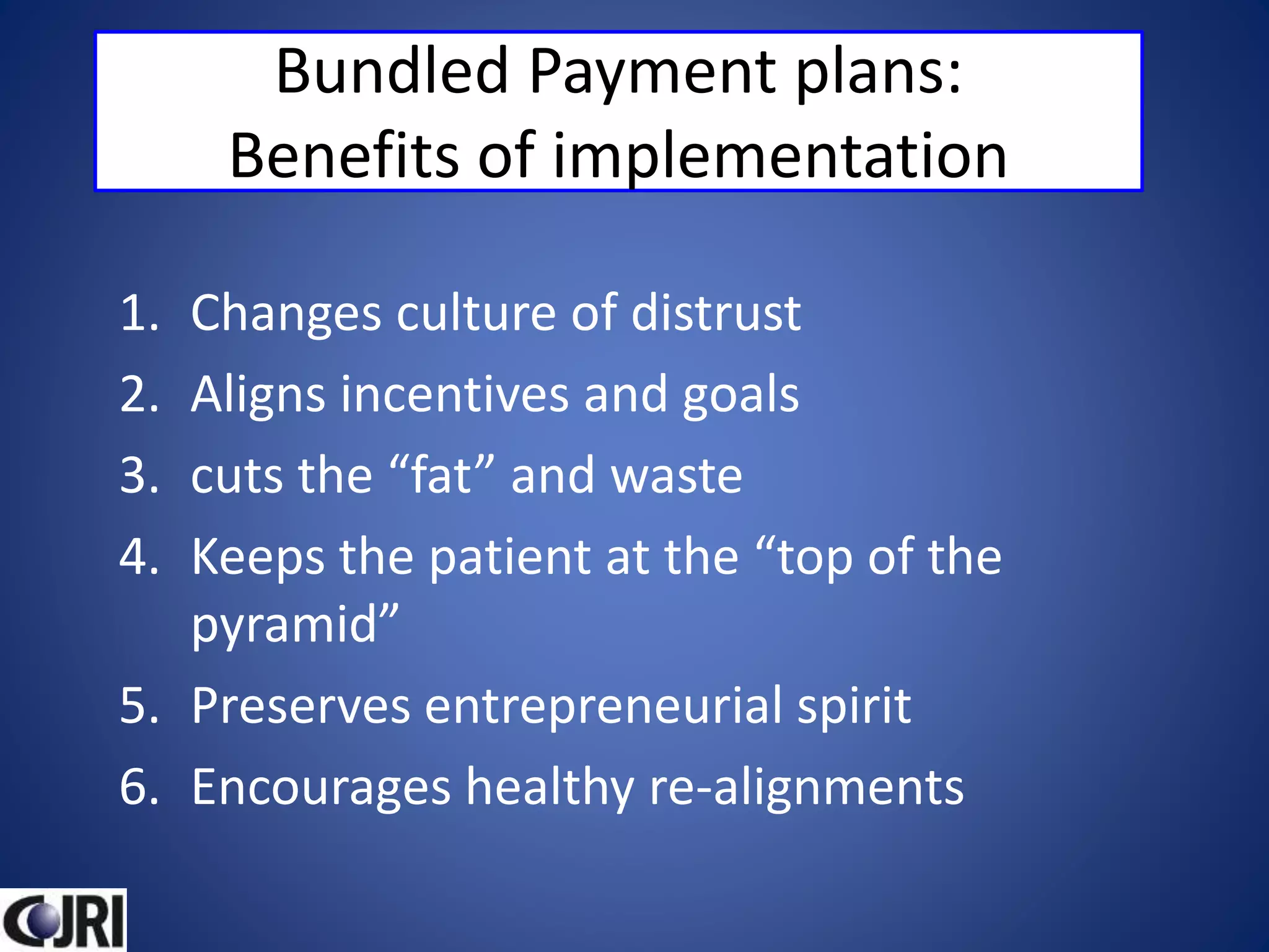 Bundled Payment plans:
Benefits of implementation
1. Changes culture of distrust
2. Aligns incentives and goals
3. cuts the “fat” and waste
4. Keeps the patient at the “top of the
pyramid”
5. Preserves entrepreneurial spirit
6. Encourages healthy re-alignments
 