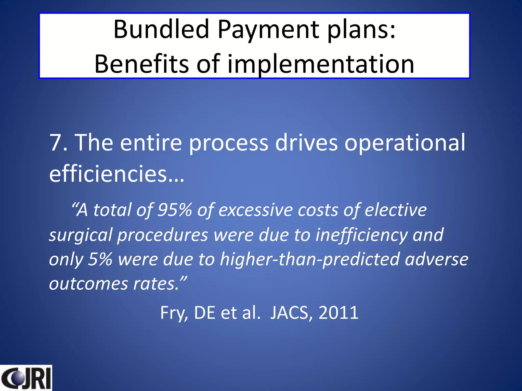 Bundled Payment plans:
Benefits of implementation
7. The entire process drives operational
efficiencies…
“A total of 95% of excessive costs of elective
surgical procedures were due to inefficiency and
only 5% were due to higher-than-predicted adverse
outcomes rates.”
Fry, DE et al. JACS, 2011
 
