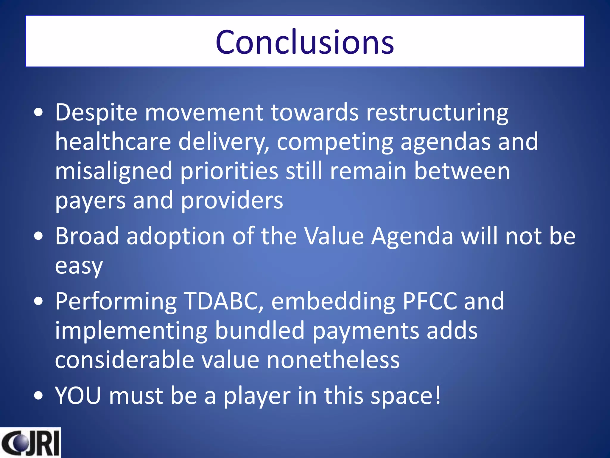 Conclusions
• Despite movement towards restructuring
healthcare delivery, competing agendas and
misaligned priorities still remain between
payers and providers
• Broad adoption of the Value Agenda will not be
easy
• Performing TDABC, embedding PFCC and
implementing bundled payments adds
considerable value nonetheless
• YOU must be a player in this space!
 