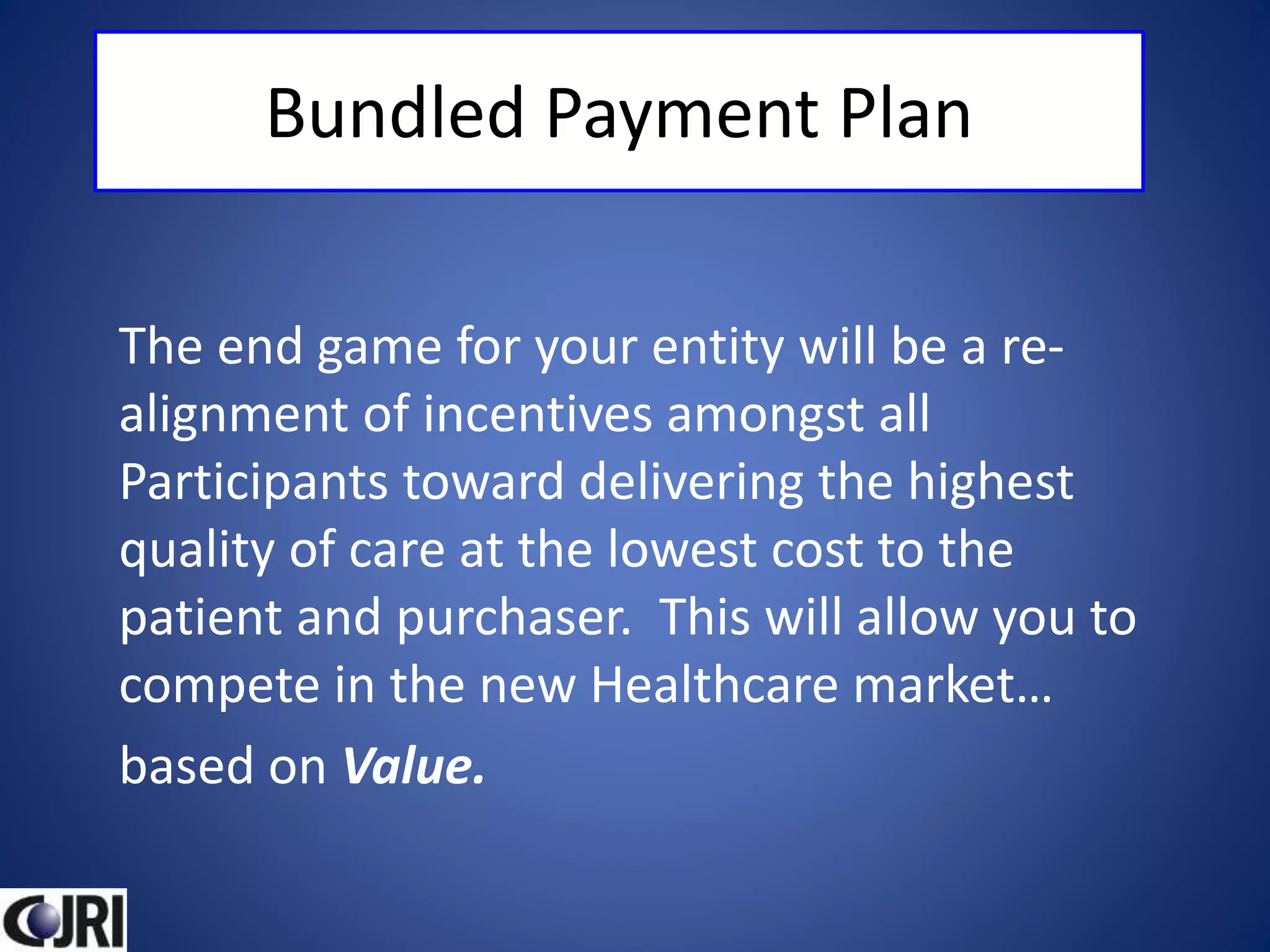 Bundled Payment Plan
The end game for your entity will be a re-
alignment of incentives amongst all
Participants toward delivering the highest
quality of care at the lowest cost to the
patient and purchaser. This will allow you to
compete in the new Healthcare market…
based on Value.
 