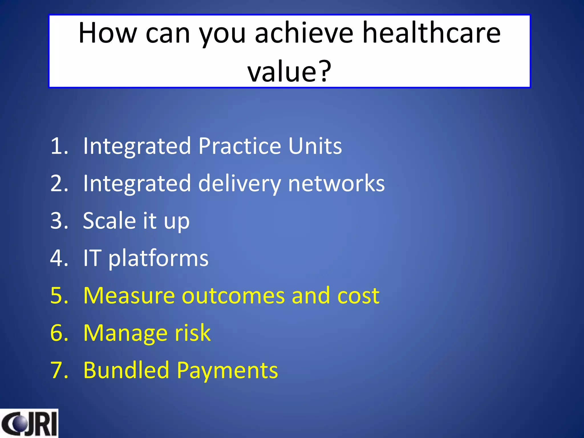 How can you achieve healthcare
value?
1. Integrated Practice Units
2. Integrated delivery networks
3. Scale it up
4. IT platforms
5. Measure outcomes and cost
6. Manage risk
7. Bundled Payments
 
