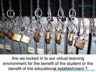 Are we locked in to our virtual learning environment for the benefit of the student or the benefit of the educational establishment ? http://www.flickr.com/photos/saz/21871446/ Student C 