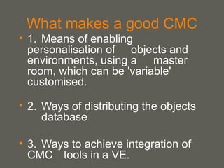 What makes a good CMC 1. Means of enabling personalisation of  objects and environments, using a  master room, which can be 'variable'  customised. 2.  Ways of distributing the objects  database  3.  Ways to achieve integration of CMC  tools in a VE. 