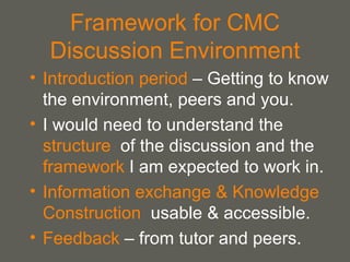 Framework for CMC Discussion Environment Introduction period  – Getting to know the environment, peers and you. I would need to understand the  structure   of the discussion and the  framework  I am expected to work in. Information exchange & Knowledge Construction   usable & accessible. Feedback  – from tutor and peers. 
