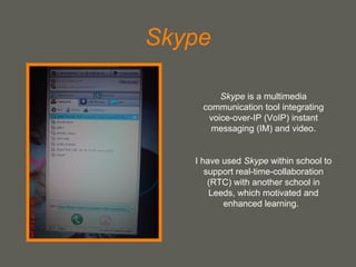 Skype Skype  is a multimedia communication tool integrating voice-over-IP (VoIP) instant messaging (IM) and video. I have used  Skype  within school to support real-time-collaboration (RTC) with another school in Leeds, which motivated and enhanced learning.  