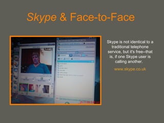 Skype  & Face-to-Face  Skype is not identical to a traditional telephone service, but it's free--that is, if one Skype user is calling another.  www.skype.co.uk 