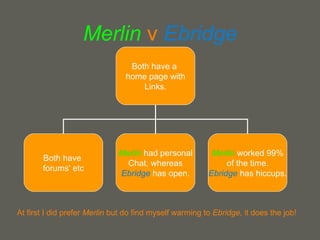 Merlin   v  Ebridge At first I did prefer  Merlin  but do find myself warming to  Ebridge , it does the job! Both have a  home page with Links. Both have  forums' etc Merlin  had personal Chat, whereas Ebridge   has open. Merlin   worked 99% of the time. Ebridge  has hiccups. 