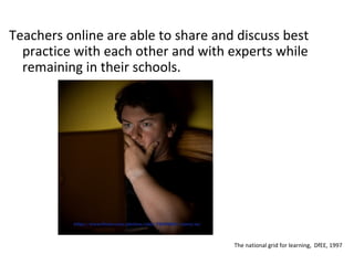 Teachers online are able to share and discuss best practice with each other and with experts while remaining in their schools. The national grid for learning,  DfEE, 1997 