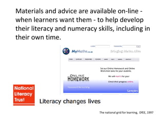 Materials and advice are available on-line - when learners want them - to help develop their literacy and numeracy skills, including in their own time. The national grid for learning,  DfEE, 1997 