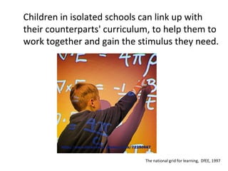 Children in isolated schools can link up with their counterparts' curriculum, to help them to work together and gain the stimulus they need. The national grid for learning,  DfEE, 1997 