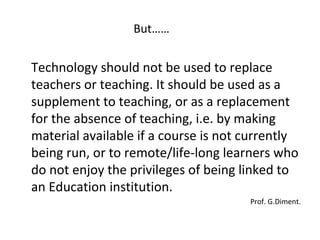 But…… Technology should not be used to replace teachers or teaching. It should be used as a supplement to teaching, or as a replacement for the absence of teaching, i.e. by making material available if a course is not currently being run, or to remote/life-long learners who do not enjoy the privileges of being linked to an Education institution.  Prof. G.Diment. 