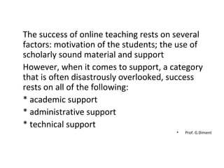 The success of online teaching rests on several factors: motivation of the students; the use of scholarly sound material and support However, when it comes to support, a category that is often disastrously overlooked, success rests on all of the following:  * academic support  * administrative support  * technical support  Prof. G.Diment 
