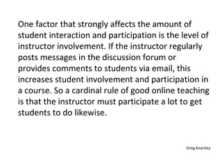 One factor that strongly affects the amount of student interaction and participation is the level of instructor involvement. If the instructor regularly posts messages in the discussion forum or provides comments to students via email, this increases student involvement and participation in a course. So a cardinal rule of good online teaching is that the instructor must participate a lot to get students to do likewise. Greg Kearsley 