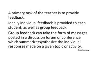 A primary task of the teacher is to provide feedback.  Ideally individual feedback is provided to each student, as well as group feedback.  Group feedback can take the form of messages posted in a discussion forum or conference which summarize/synthesize the individual responses made on a given topic or activity. Greg Kearsley 