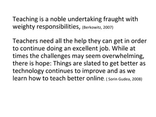 Teaching is a noble undertaking fraught with weighty responsibilities,  (Berkowitz, 2007) Teachers need all the help they can get in order to continue doing an excellent job. While at times the challenges may seem overwhelming, there is hope: Things are slated to get better as technology continues to improve and as we learn how to teach better online . ( Sorin Gudea, 2008) 
