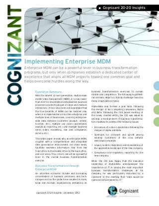 • Cognizant 20-20 Insights




Implementing Enterprise MDM
Enterprise MDM can be a powerful lever in business transformation
programs, but only when companies establish a dedicated center of
excellence that aligns all MDM projects toward one common goal and
helps overcome hurdles along the way.

      Executive Summary                                       business transformation exercises to remain
                                                              nimble and competitive. The following hypotheti-
      With the advent of next-generation, multidomain
                                                              cal scenario depicts a typical challenge faced by
      master data management (MDM), it is now easier
                                                              many organizations today:
      than ever to consolidate and standardize business
      processes and technologies in large and medium          Alpha-Beta was formed a year back, following
      enterprises. It has long been acknowledged that         the merger of two competing companies, Alpha
      the true benefits of MDM can be realized only           and Beta. Following the first board meeting of
      when it is implemented across the enterprise and        the newly created entity, the CIO was asked to
      multiple lines of businesses, covering enterprise-      develop a medium-term IT-business transforma-
      wide data domains (customer, product, vendor,           tion roadmap to address the following issues:
      location, etc.), multiple use cases (operational,
      analytical, reporting, etc.) and multiple business      •	 Economies of scale in operations following the
      areas (sales, marketing, risk and compliance,             merger of Alpha and Beta.
      service, etc.).
                                                              •	 Synergies  for cross-sell and up-sell among
      This white paper reveals why an enterprise MDM,           existing customers of the now defunct
      coupled with a comprehensive and integrated               individual companies.
      data governance environment, can more easily            •	 Legacy system integration and streamlining of
      facilitate seamless information flow from the             the application landscape of the new company.
      front office to the middle office to the back office,
      and vice versa. This, in turn, can act as a powerful    •	 Compliance
                                                                          and regulatory reporting for the
                                                                new company.
      lever in the overall business transformation
      exercise.                                               While the CIO was happy that the executive
                                                              leadership of Alpha-Beta acknowledged the
      Business Transformation through                         importance of IT in solving the most important
      Enterprise MDM                                          business transformation challenges at his
      An uncertain economic climate and increasing            company, he was particularly disturbed by a
      consolidation of business processes and tech-           comment in the meeting that “data would be
      nologies across the globe have resulted in many         owned and maintained by IT.”
      large and medium organizations embarking on



      cognizant 20-20 insights | december 2012
 