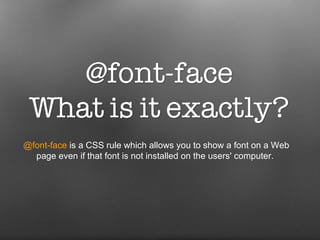@font-face  is a CSS rule which allows you to show a font on a Web page even if that font is not installed on the users' computer.  
