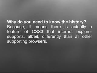 Why do you need to know the history?  Because, it means there is actually a feature of CSS3 that internet explorer supports, albeit, differently than all other supporting browsers.  