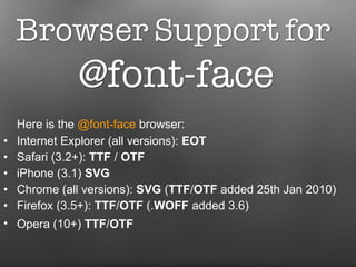 Here is the  @font-face  browser:  Internet Explorer (all versions):  EOT Safari (3.2+):  TTF  /  OTF   iPhone (3.1)  SVG   Chrome (all versions):  SVG  ( TTF / OTF  added 25th Jan 2010)  Firefox (3.5+):  TTF / OTF  (. WOFF  added 3.6)  Opera (10+)  TTF / OTF   