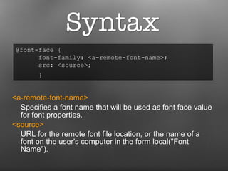 <a-remote-font-name>   Specifies a font name that will be used as font face value for font properties. <source>  URL for the remote font file location, or the name of a font on the user's computer in the form local("Font Name"). @font-face {  font-family: <a-remote-font-name>;  src: <source>;    }   