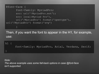 Then, if you want the font to appear in the H1, for example, use: @font-face {  font-family: MyriadPro;  src: url('/MyriadPro.eot');   src: local(Myriad Pro'),  url('/MyriadPro') format('opentype'),  url(‘/MyriadPro') format('svg')   }   h1 {  font-family: MyriadPro, Arial, Verdana, Serif;  }   Note: The above example uses some fall-back options in case @font-face isn't supported. 