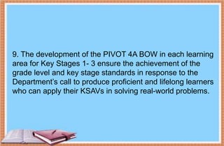 9. The development of the PIVOT 4A BOW in each learning
area for Key Stages 1- 3 ensure the achievement of the
grade level and key stage standards in response to the
Department’s call to produce proficient and lifelong learners
who can apply their KSAVs in solving real-world problems.
 