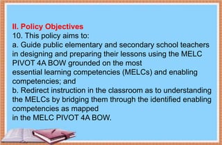 II. Policy Objectives
10. This policy aims to:
a. Guide public elementary and secondary school teachers
in designing and preparing their lessons using the MELC
PIVOT 4A BOW grounded on the most
essential learning competencies (MELCs) and enabling
competencies; and
b. Redirect instruction in the classroom as to understanding
the MELCs by bridging them through the identified enabling
competencies as mapped
in the MELC PIVOT 4A BOW.
 