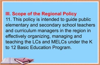 III. Scope of the Regional Policy
11. This policy is intended to guide public
elementary and secondary school teachers
and curriculum managers in the region in
effectively organizing, managing and
teaching the LCs and MELCs under the K
to 12 Basic Education Program.
 