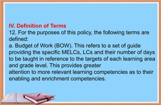 IV. Definition of Terms
12. For the purposes of this policy, the following terms are
defined:
a. Budget of Work (BOW). This refers to a set of guide
providing the specific MELCs, LCs and their number of days
to be taught in reference to the targets of each learning area
and grade level. This provides greater
attention to more relevant learning competencies as to their
enabling and enrichment competencies.
 