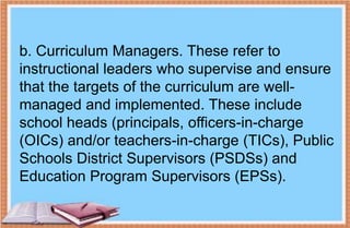 b. Curriculum Managers. These refer to
instructional leaders who supervise and ensure
that the targets of the curriculum are well-
managed and implemented. These include
school heads (principals, officers-in-charge
(OICs) and/or teachers-in-charge (TICs), Public
Schools District Supervisors (PSDSs) and
Education Program Supervisors (EPSs).
 