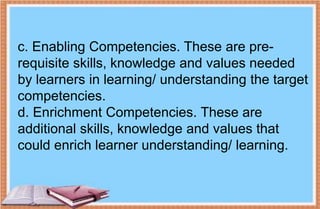c. Enabling Competencies. These are pre-
requisite skills, knowledge and values needed
by learners in learning/ understanding the target
competencies.
d. Enrichment Competencies. These are
additional skills, knowledge and values that
could enrich learner understanding/ learning.
 