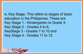 e. Key Stage. This refers to stages of basic
education in the Philippines. These are
Key Stage 1 - Kindergarten to Grade 3,
Key Stage 2 - Grades 4 to 6,
KeyStage 3 - Grades 7 to 10 and
Key Stage 4 - Grades 11 to 12.
 